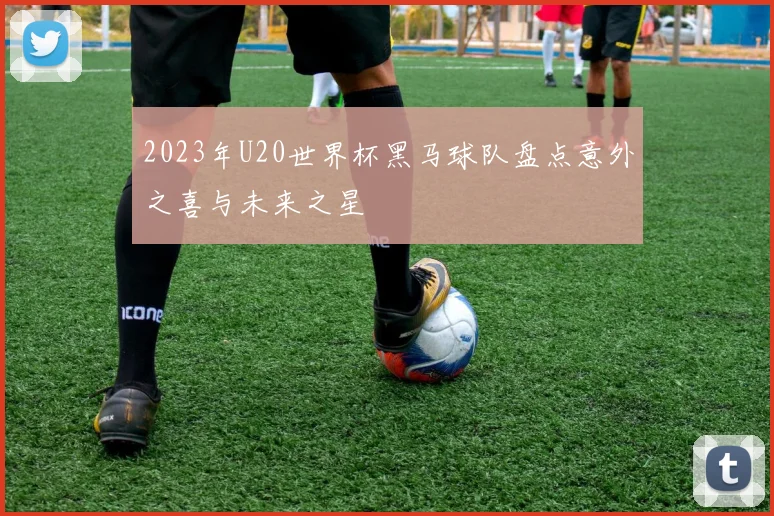 2023年U20世界杯黑马球队盘点意外之喜与未来之星