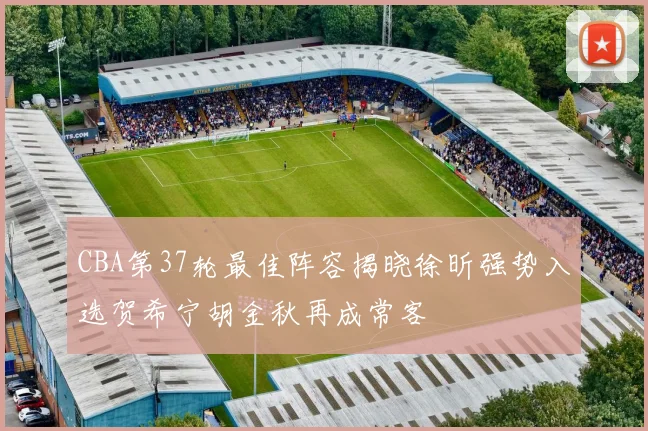 CBA第37轮最佳阵容揭晓徐昕强势入选贺希宁胡金秋再成常客