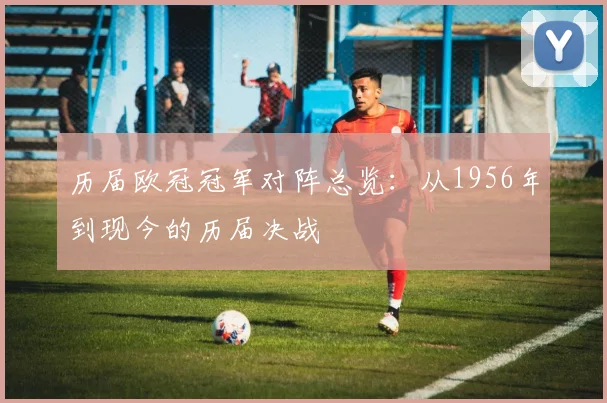 历届欧冠冠军对阵总览:从1956年到现今的历届决战