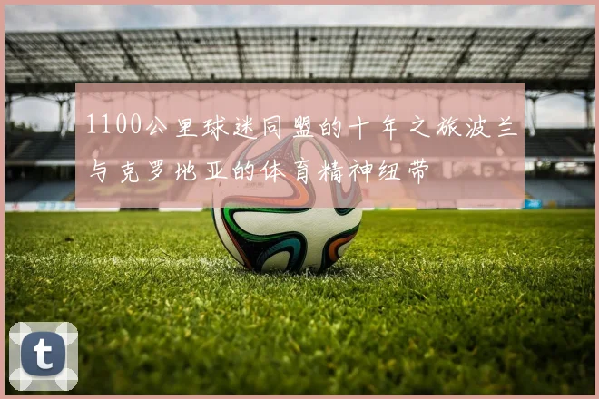 1100公里球迷同盟的十年之旅波兰与克罗地亚的体育精神纽带